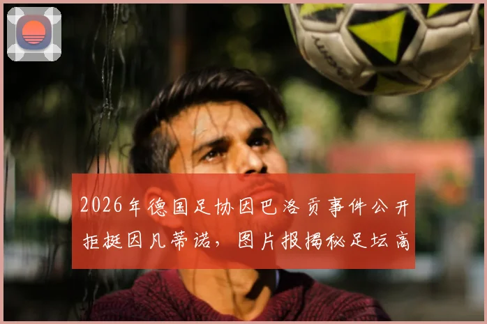 2026年德国足协因巴洛贡事件公开拒挺因凡蒂诺,图片报揭秘足坛高层裂痕与未来影响