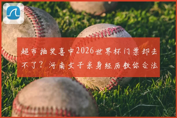 超市抽奖喜中2026世界杯门票却去不了？河南女子亲身经历教你合法转让与避坑指南