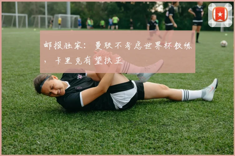 邮报独家：曼联不考虑世界杯教练，卡里克有望扶正