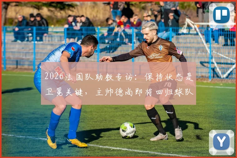 2026法国队助教专访：保持状态是卫冕关键，主帅德尚即将回归球队