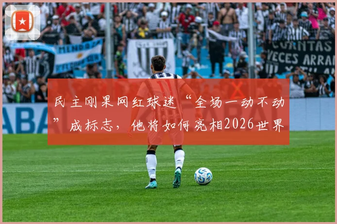 民主刚果网红球迷“全场一动不动”成标志，他将如何亮相2026世界杯为祖国助威？