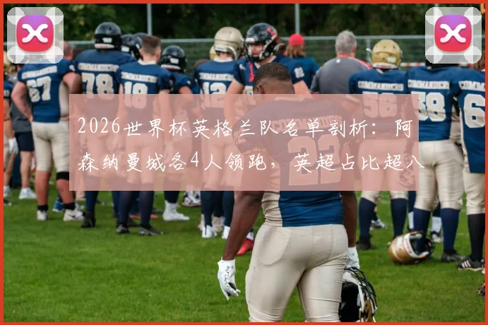 2026世界杯英格兰队名单剖析:阿森纳曼城各4人领跑,英超占比超八成成绝对主力