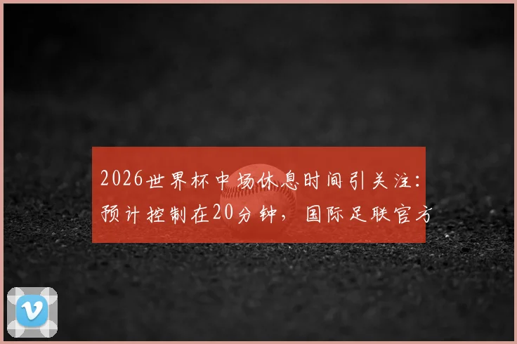 2026世界杯中场休息时间引关注:预计控制在20分钟,国际足联官方尚未最终确认