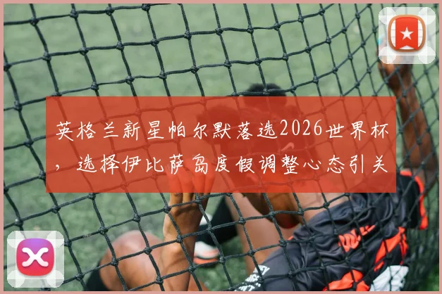 英格兰新星帕尔默落选2026世界杯，选择伊比萨岛度假调整心态引关注