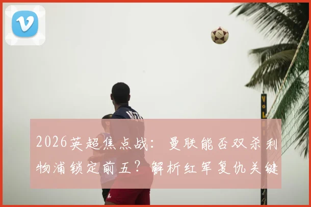 2026英超焦点战：曼联能否双杀利物浦锁定前五？解析红军复仇关键与积分形势