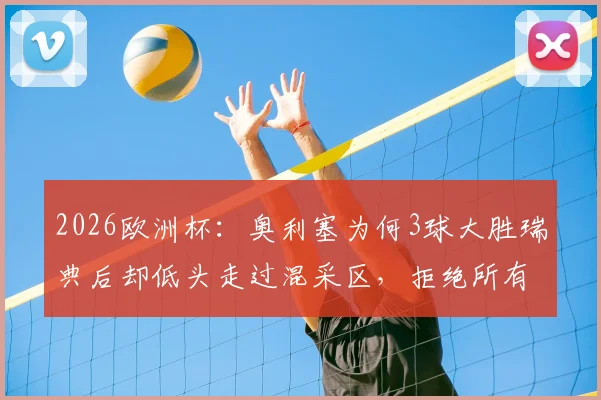 2026欧洲杯：奥利塞为何3球大胜瑞典后却低头走过混采区，拒绝所有采访？背后原因引猜测