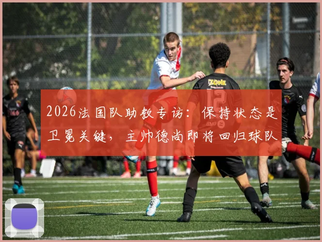 2026法国队助教专访：保持状态是卫冕关键，主帅德尚即将回归球队