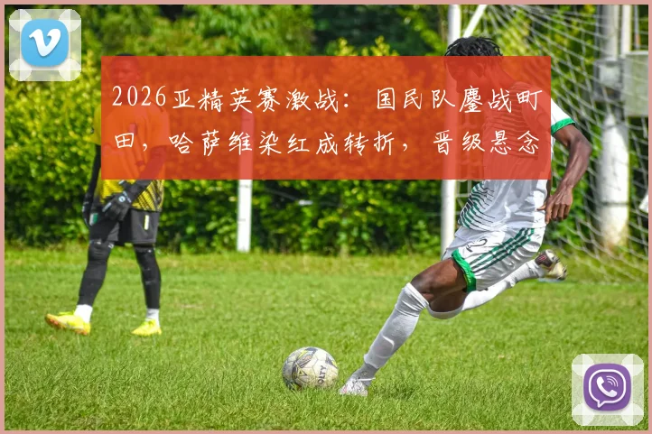 2026亚精英赛激战：国民队鏖战町田，哈萨维染红成转折，晋级悬念留至加时