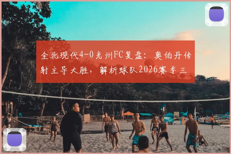 全北现代4-0光州FC复盘:奥伯丹传射主导大胜,解析球队2026赛季三连胜关键因素