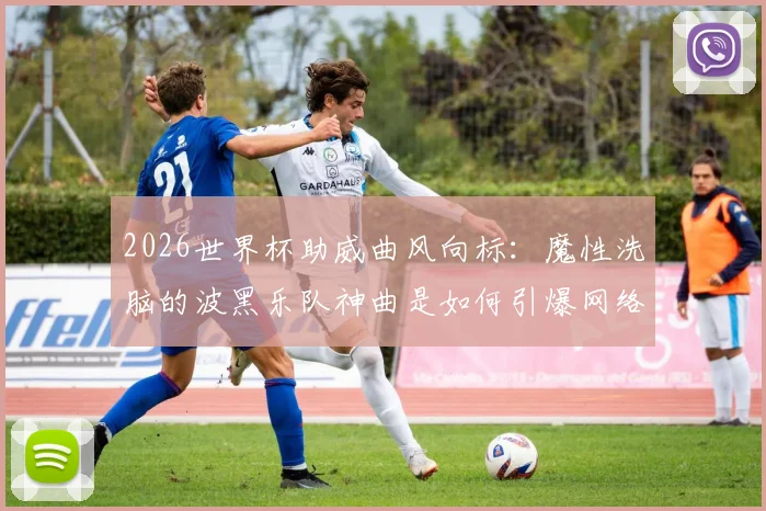 2026世界杯助威曲风向标：魔性洗脑的波黑乐队神曲是如何引爆网络狂欢的？从创作到病毒传播全解析