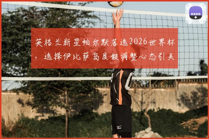 英格兰新星帕尔默落选2026世界杯，选择伊比萨岛度假调整心态引关注