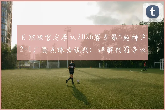 日职联官方承认2026赛季第5轮神户2-1广岛点球为误判:详解判罚争议全过程,附争议瞬间动图与赛后回应汇总