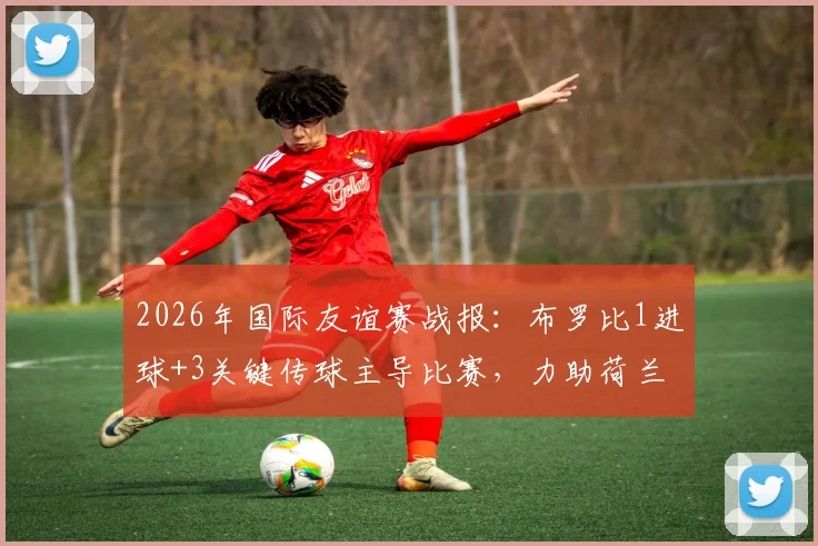 2026年国际友谊赛战报:布罗比1进球+3关键传球主导比赛,力助荷兰3-1力克突尼斯当选最佳球员