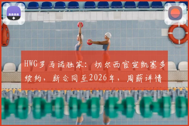 HWG罗马诺独家：切尔西官宣凯塞多续约，新合同至2026年，周薪详情与未来前景解读