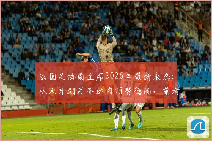 法国足协前主席2026年最新表态：从未计划用齐达内顶替德尚，前者能力不容置疑